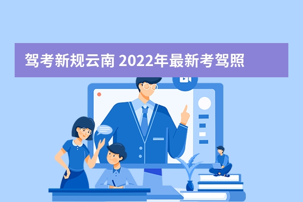 驾考新规云南 2022年最新考驾照规则是什么