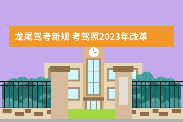 龙尾驾考新规 考驾照2023年改革新规定有哪些变化