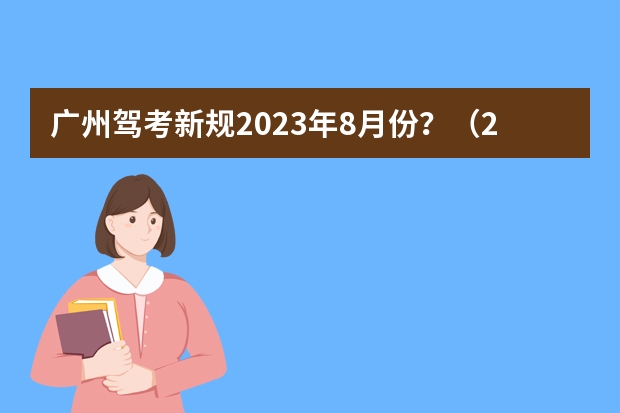 广州驾考新规2023年8月份？（2023年广东驾考新规是怎样的？）