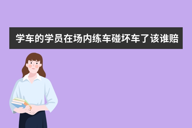 学车的学员在场内练车碰坏车了该谁赔钱（我是驾考培训学员出事故驾校该谁负责）