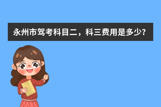 永州市驾考科目二，科三费用是多少？现在学车下来大概要花多少钱？